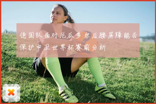 德国队面对厄瓜多尔后腰屏障能否保护中卫世界杯赛前分析