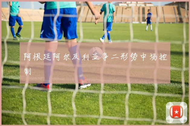 阿根廷阿尔及利亚争二形势中场控制