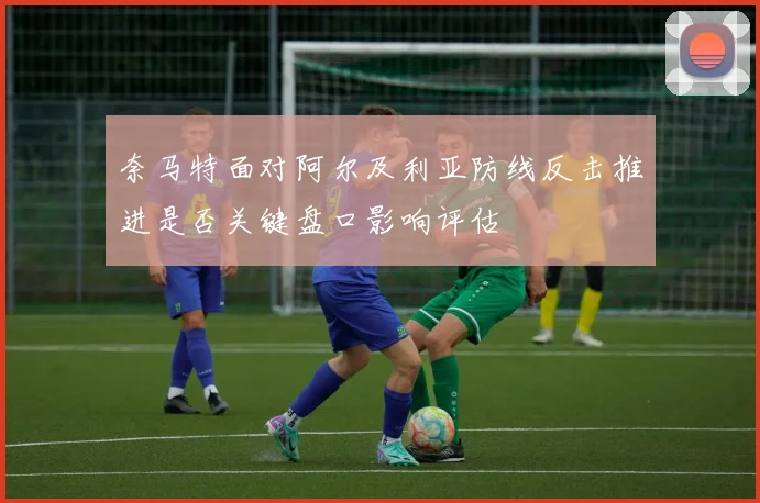 奈马特面对阿尔及利亚防线反击推进是否关键盘口影响评估