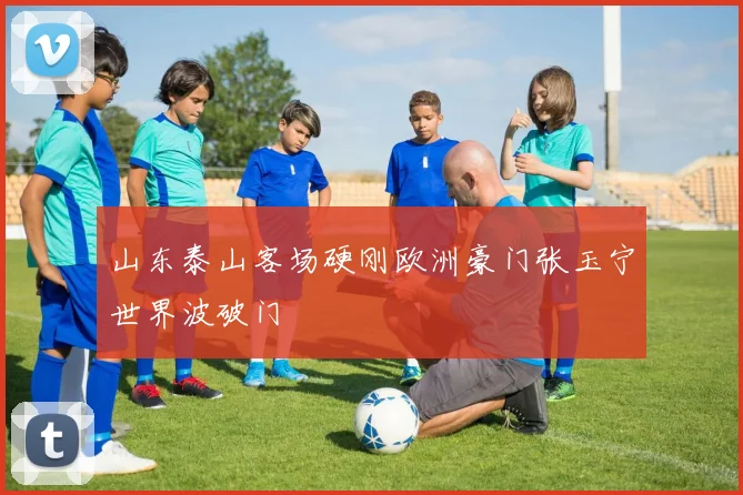 山东泰山客场硬刚欧洲豪门张玉宁世界波破门