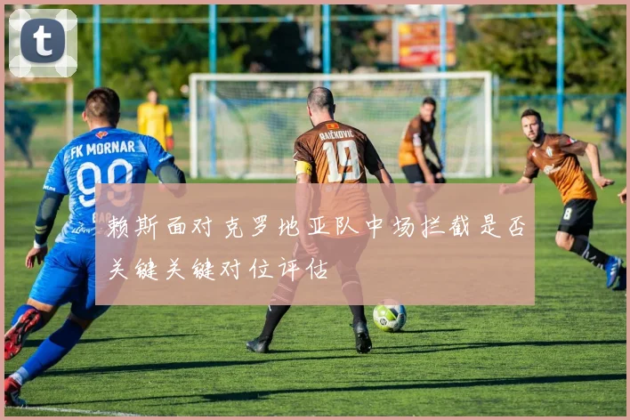 赖斯面对克罗地亚队中场拦截是否关键关键对位评估