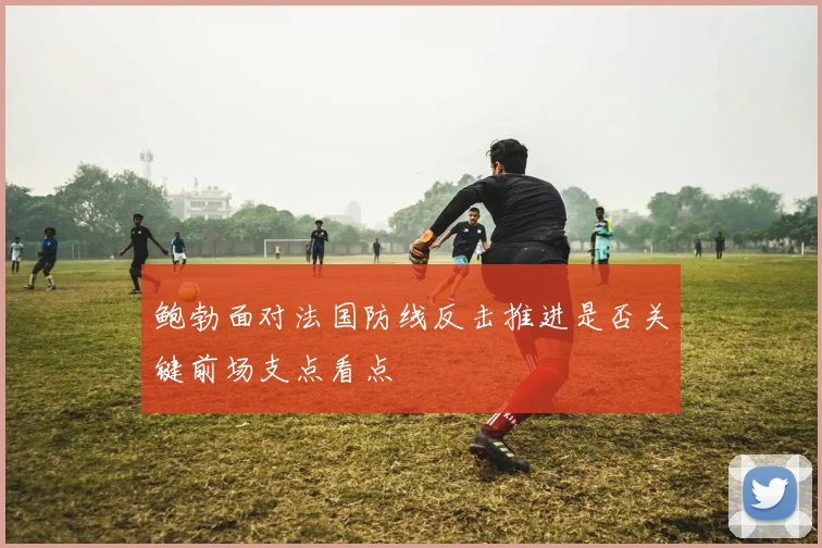 鲍勃面对法国防线反击推进是否关键前场支点看点