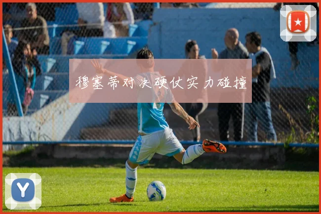 穆塞蒂对决硬仗实力碰撞