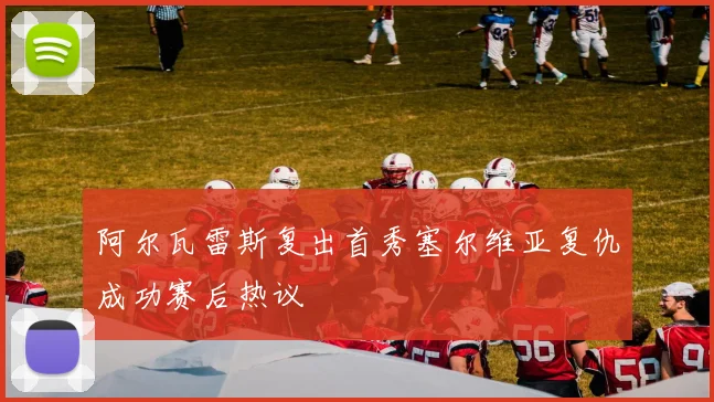阿尔瓦雷斯复出首秀塞尔维亚复仇成功赛后热议