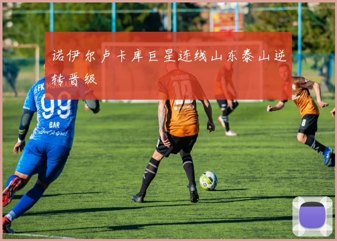 诺伊尔卢卡库巨星连线山东泰山逆转晋级