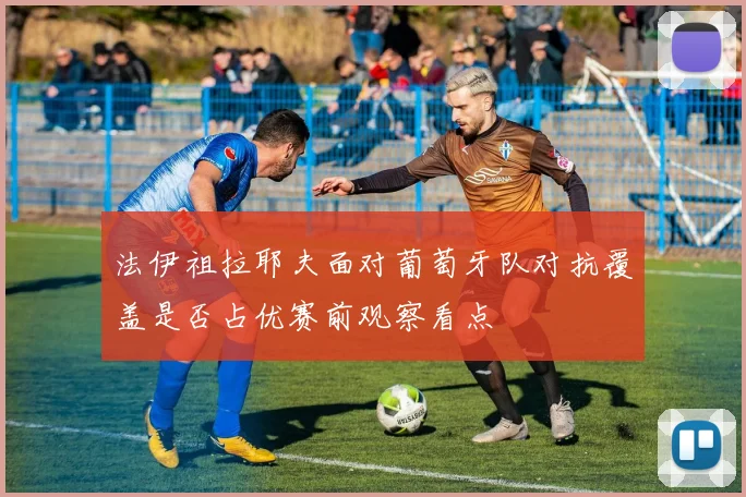 法伊祖拉耶夫面对葡萄牙队对抗覆盖是否占优赛前观察看点