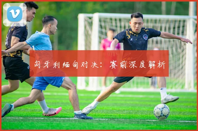 匈牙利缅甸对决：赛前深度解析