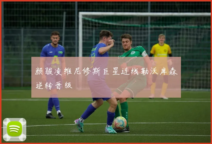 颜骏凌维尼修斯巨星连线勒沃库森逆转晋级