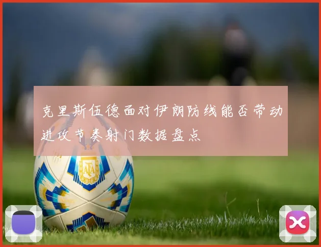 克里斯伍德面对伊朗防线能否带动进攻节奏射门数据盘点
