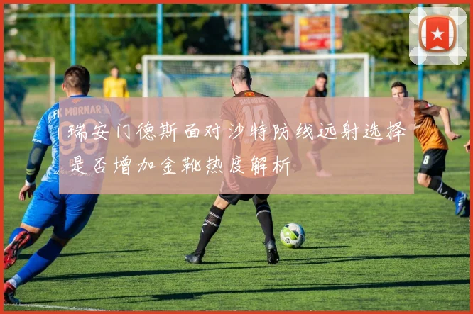 瑞安门德斯面对沙特防线远射选择是否增加金靴热度解析