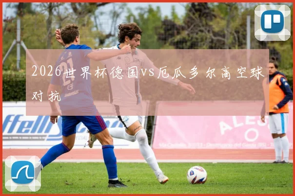 2026世界杯德国vs厄瓜多尔高空球对抗