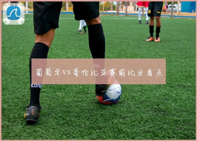 葡萄牙vs哥伦比亚赛前比分看点