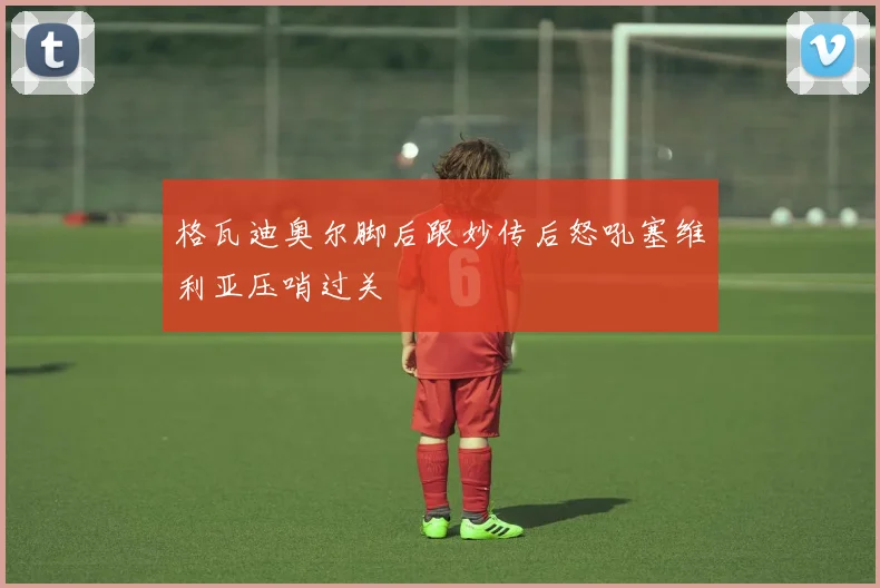 格瓦迪奥尔脚后跟妙传后怒吼塞维利亚压哨过关