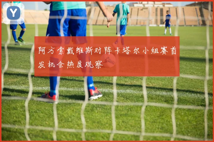 阿方索戴维斯对阵卡塔尔小组赛首发机会热度观察