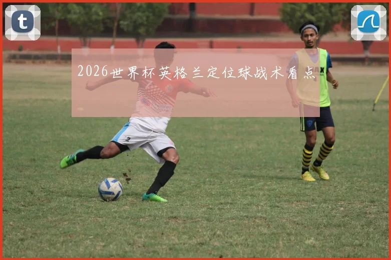 2026世界杯英格兰定位球战术看点
