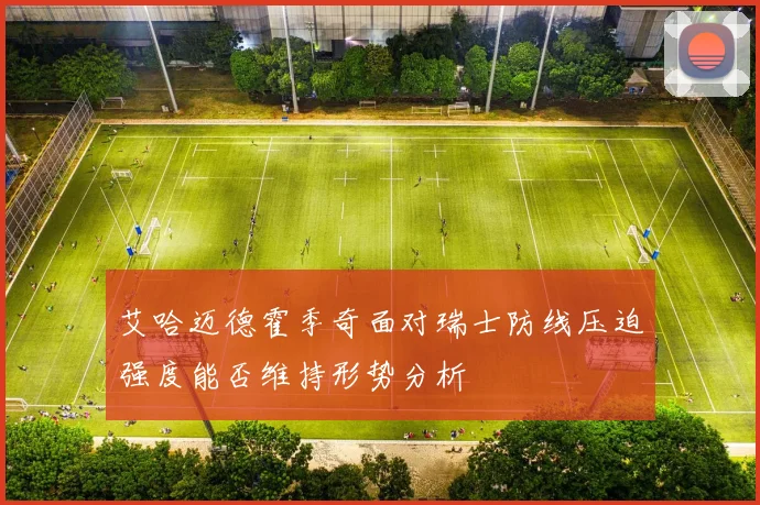 艾哈迈德霍季奇面对瑞士防线压迫强度能否维持形势分析