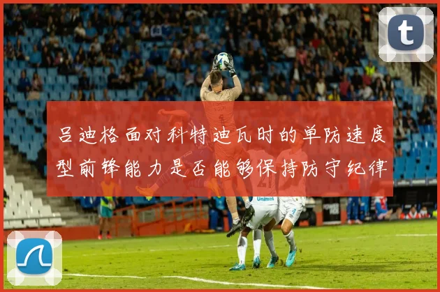 吕迪格面对科特迪瓦时的单防速度型前锋能力是否能够保持防守纪律