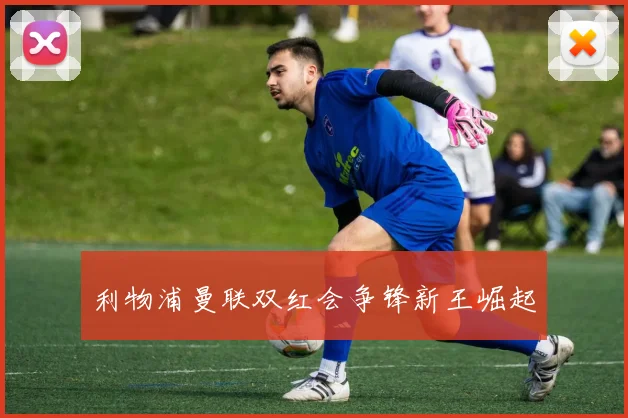 利物浦曼联双红会争锋新王崛起