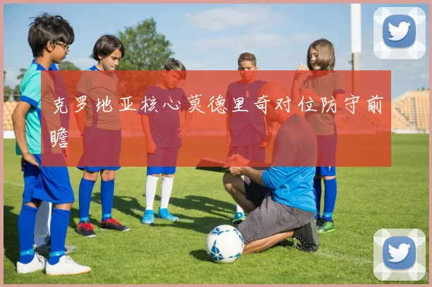 克罗地亚核心莫德里奇对位防守前瞻
