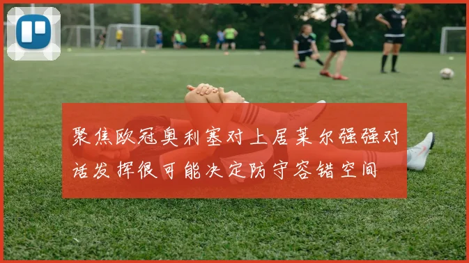 聚焦欧冠奥利塞对上居莱尔强强对话发挥很可能决定防守容错空间