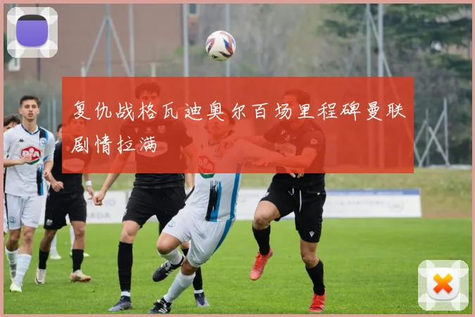 复仇战格瓦迪奥尔百场里程碑曼联剧情拉满