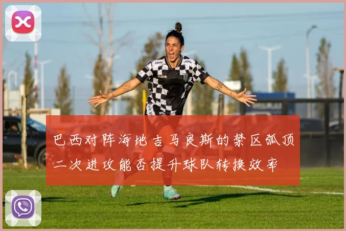 巴西对阵海地吉马良斯的禁区弧顶二次进攻能否提升球队转换效率