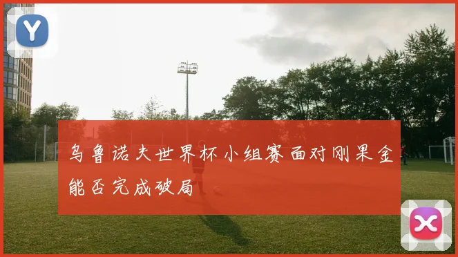 乌鲁诺夫世界杯小组赛面对刚果金能否完成破局