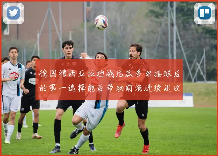 德国穆西亚拉迎战厄瓜多尔接球后的第一选择能否带动前场连续进攻