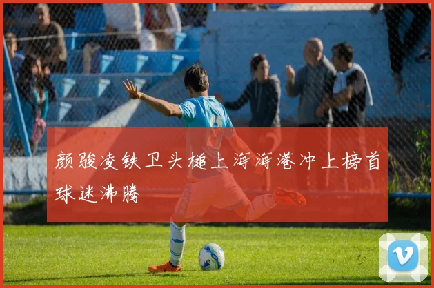 颜骏凌铁卫头槌上海海港冲上榜首球迷沸腾