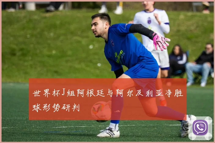 世界杯J组阿根廷与阿尔及利亚净胜球形势研判