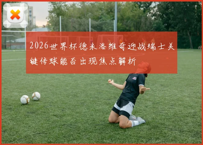 2026世界杯德米洛维奇迎战瑞士关键传球能否出现焦点解析