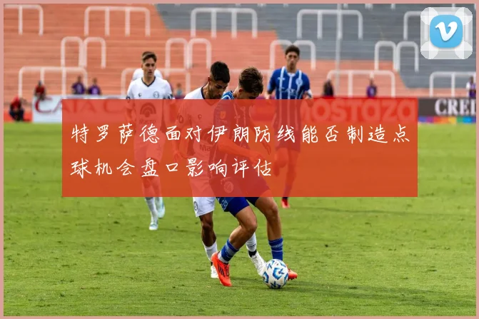 特罗萨德面对伊朗防线能否制造点球机会盘口影响评估