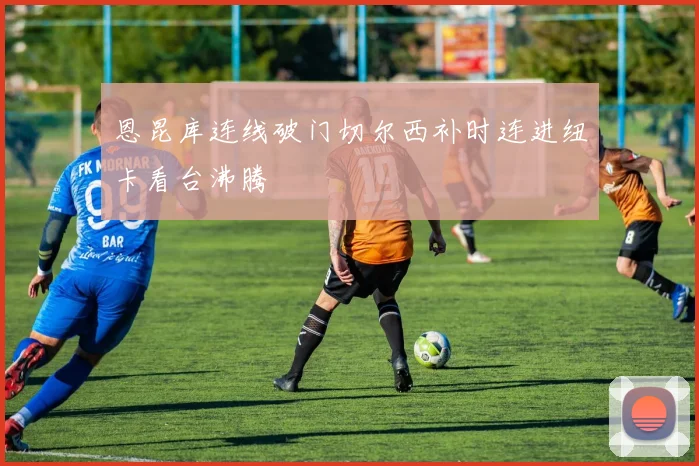 恩昆库连线破门切尔西补时连进纽卡看台沸腾