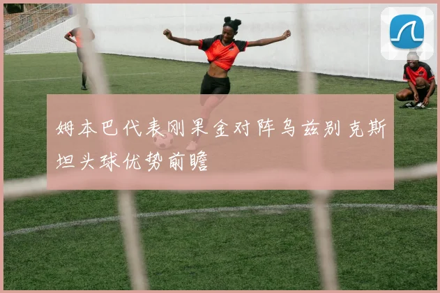 姆本巴代表刚果金对阵乌兹别克斯坦头球优势前瞻