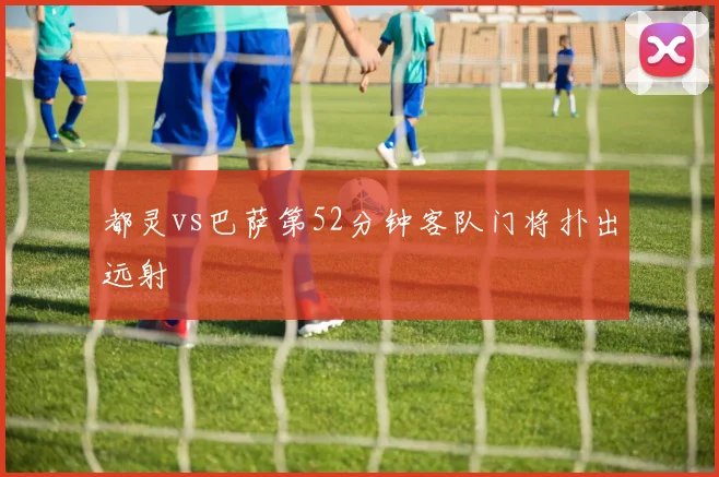 都灵vs巴萨第52分钟客队门将扑出远射